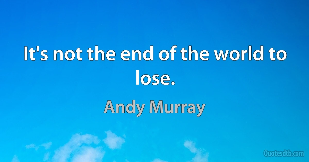 It's not the end of the world to lose. (Andy Murray)