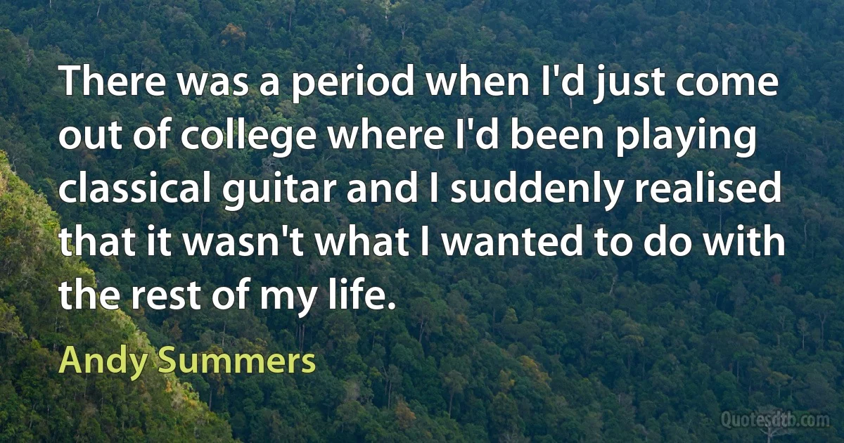 There was a period when I'd just come out of college where I'd been playing classical guitar and I suddenly realised that it wasn't what I wanted to do with the rest of my life. (Andy Summers)