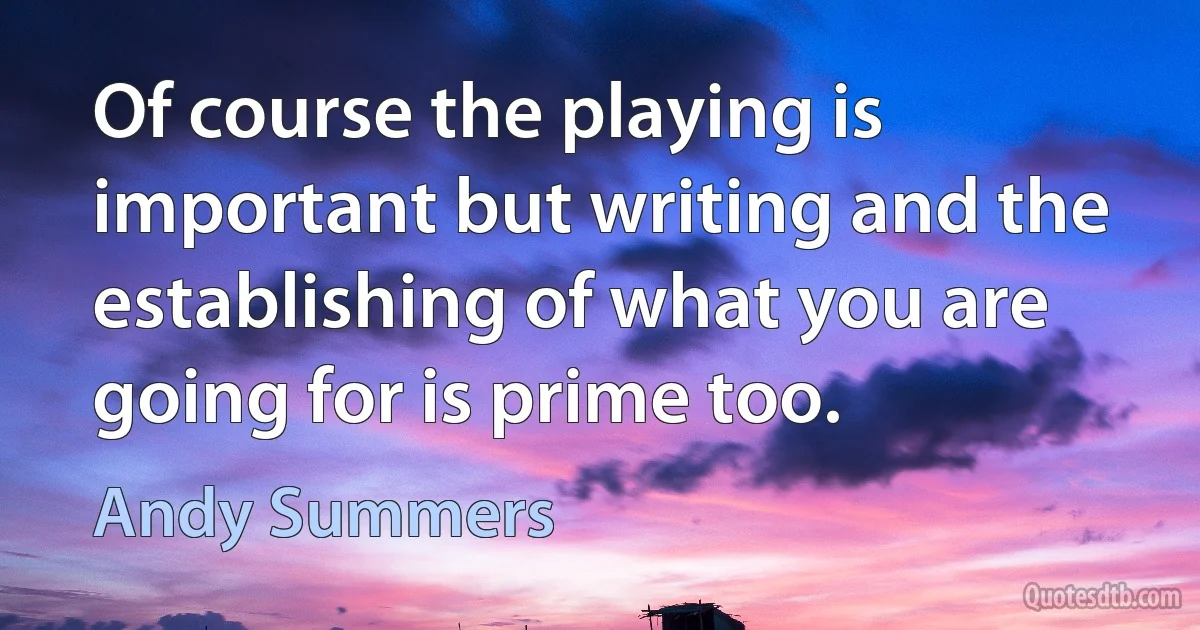 Of course the playing is important but writing and the establishing of what you are going for is prime too. (Andy Summers)