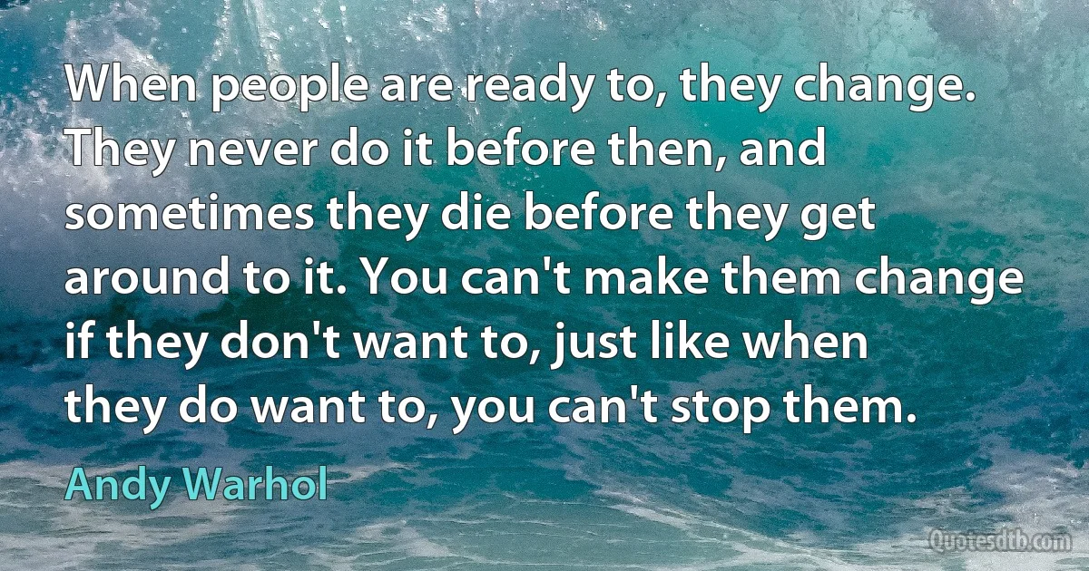 When people are ready to, they change. They never do it before then, and sometimes they die before they get around to it. You can't make them change if they don't want to, just like when they do want to, you can't stop them. (Andy Warhol)