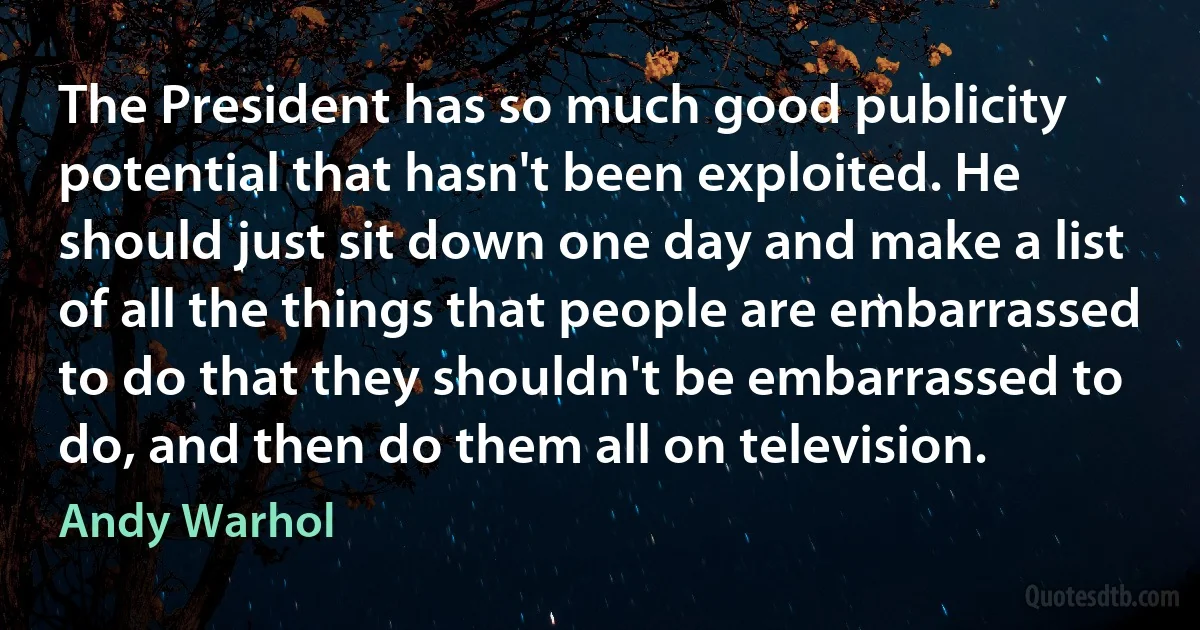 The President has so much good publicity potential that hasn't been exploited. He should just sit down one day and make a list of all the things that people are embarrassed to do that they shouldn't be embarrassed to do, and then do them all on television. (Andy Warhol)