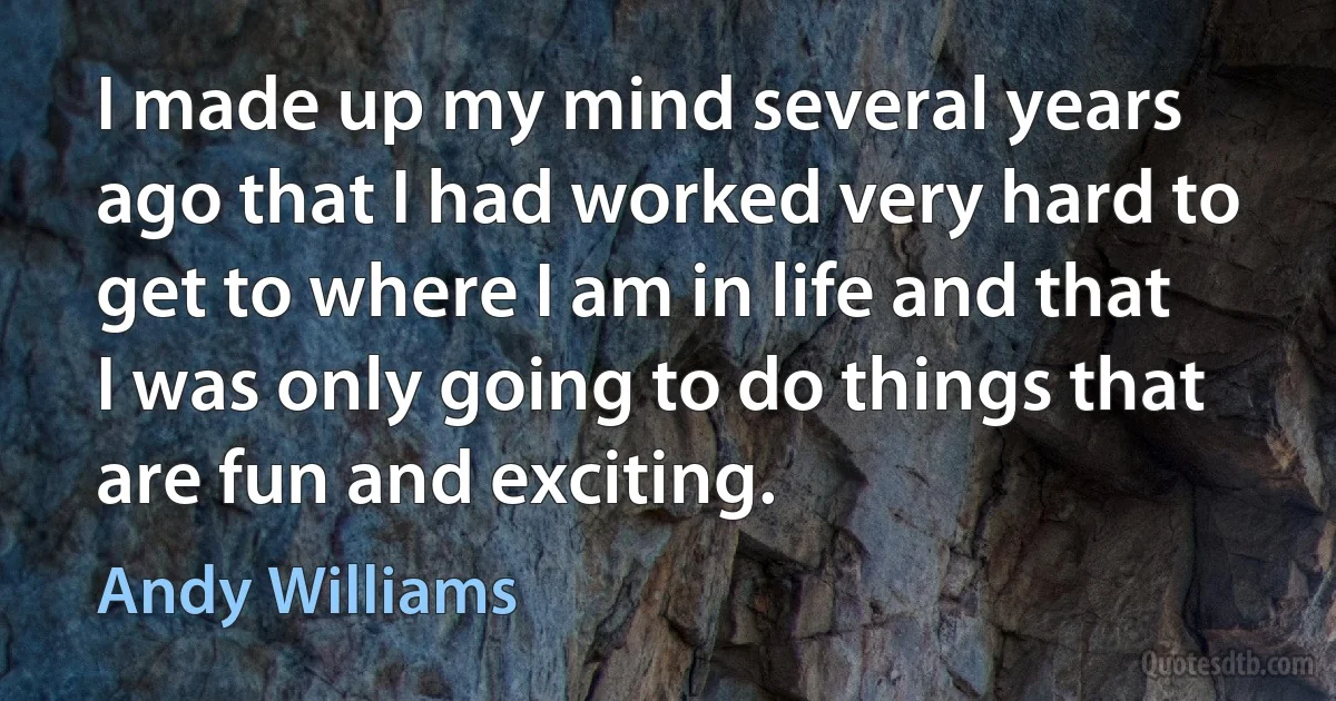 I made up my mind several years ago that I had worked very hard to get to where I am in life and that I was only going to do things that are fun and exciting. (Andy Williams)