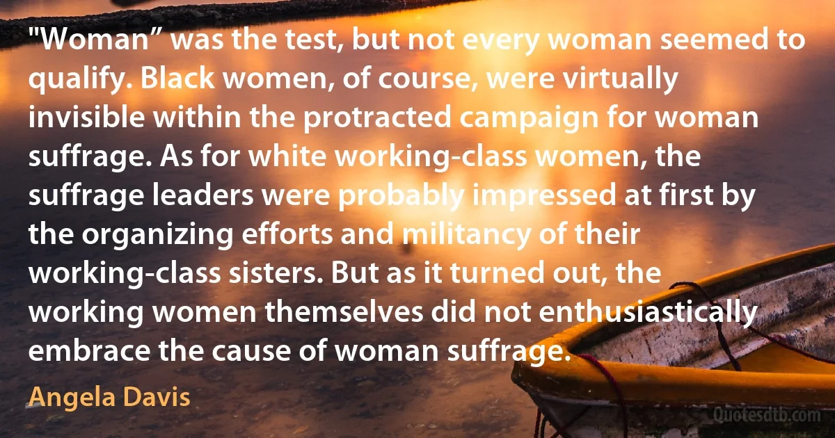 "Woman” was the test, but not every woman seemed to qualify. Black women, of course, were virtually invisible within the protracted campaign for woman suffrage. As for white working-class women, the suffrage leaders were probably impressed at first by the organizing efforts and militancy of their working-class sisters. But as it turned out, the working women themselves did not enthusiastically embrace the cause of woman suffrage. (Angela Davis)