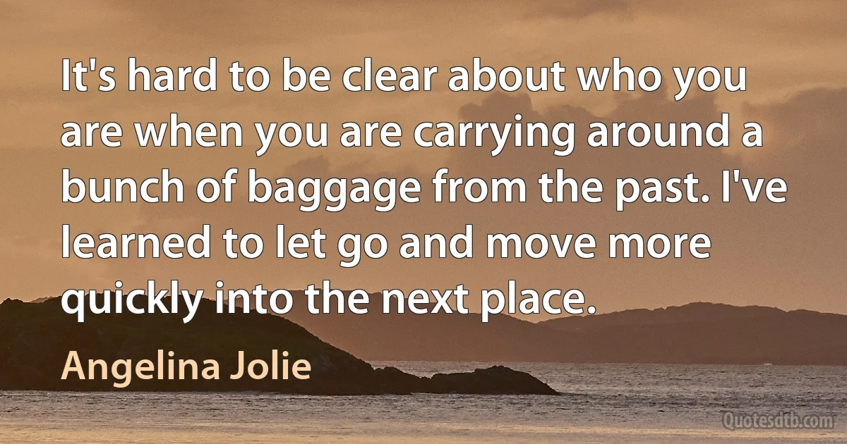 It's hard to be clear about who you are when you are carrying around a bunch of baggage from the past. I've learned to let go and move more quickly into the next place. (Angelina Jolie)