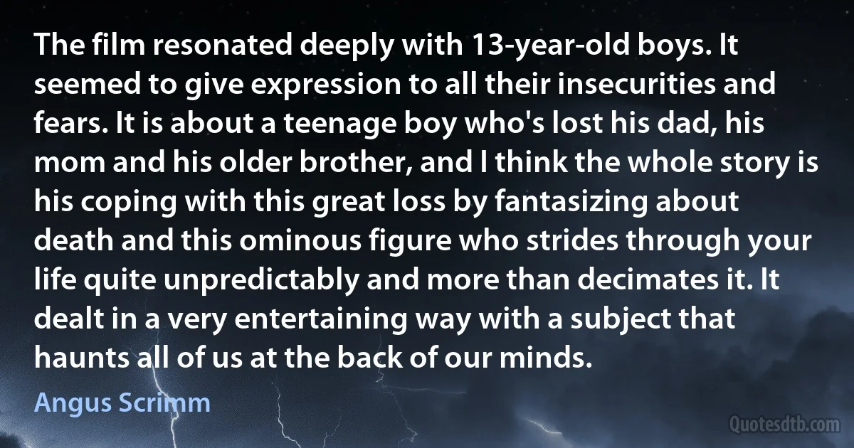 The film resonated deeply with 13-year-old boys. It seemed to give expression to all their insecurities and fears. It is about a teenage boy who's lost his dad, his mom and his older brother, and I think the whole story is his coping with this great loss by fantasizing about death and this ominous figure who strides through your life quite unpredictably and more than decimates it. It dealt in a very entertaining way with a subject that haunts all of us at the back of our minds. (Angus Scrimm)