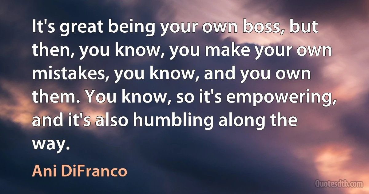 It's great being your own boss, but then, you know, you make your own mistakes, you know, and you own them. You know, so it's empowering, and it's also humbling along the way. (Ani DiFranco)