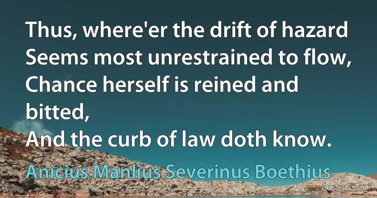 Thus, where'er the drift of hazard
Seems most unrestrained to flow,
Chance herself is reined and bitted,
And the curb of law doth know. (Anicius Manlius Severinus Boethius)