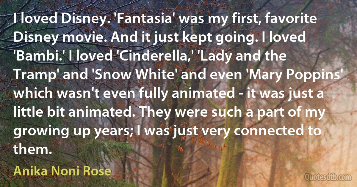 I loved Disney. 'Fantasia' was my first, favorite Disney movie. And it just kept going. I loved 'Bambi.' I loved 'Cinderella,' 'Lady and the Tramp' and 'Snow White' and even 'Mary Poppins' which wasn't even fully animated - it was just a little bit animated. They were such a part of my growing up years; I was just very connected to them. (Anika Noni Rose)