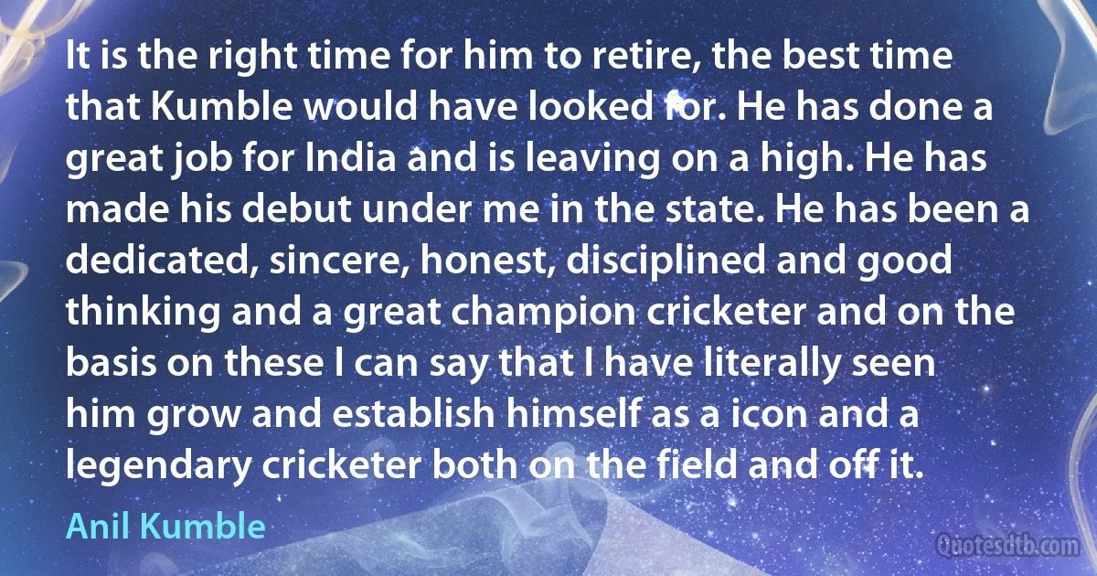 It is the right time for him to retire, the best time that Kumble would have looked for. He has done a great job for India and is leaving on a high. He has made his debut under me in the state. He has been a dedicated, sincere, honest, disciplined and good thinking and a great champion cricketer and on the basis on these I can say that I have literally seen him grow and establish himself as a icon and a legendary cricketer both on the field and off it. (Anil Kumble)