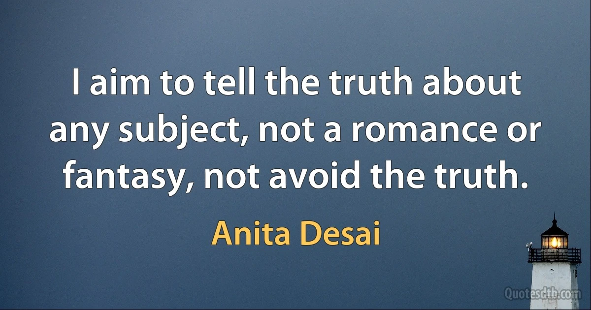 I aim to tell the truth about any subject, not a romance or fantasy, not avoid the truth. (Anita Desai)