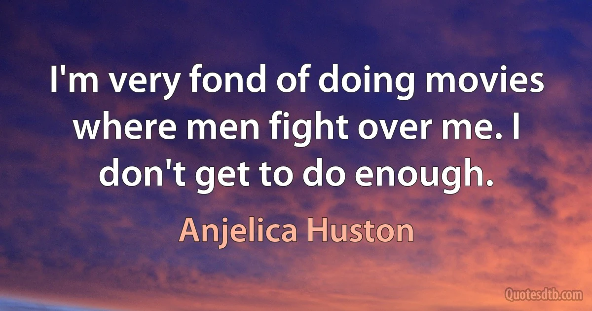 I'm very fond of doing movies where men fight over me. I don't get to do enough. (Anjelica Huston)