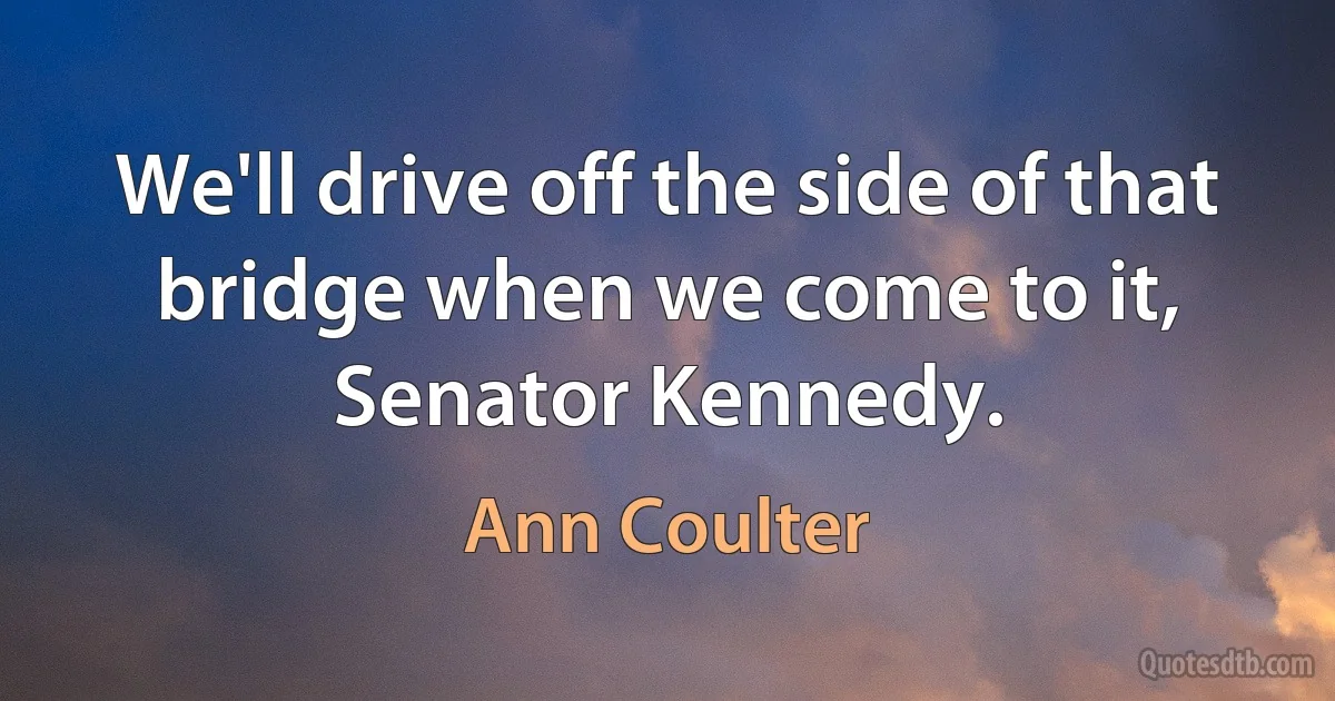 We'll drive off the side of that bridge when we come to it, Senator Kennedy. (Ann Coulter)