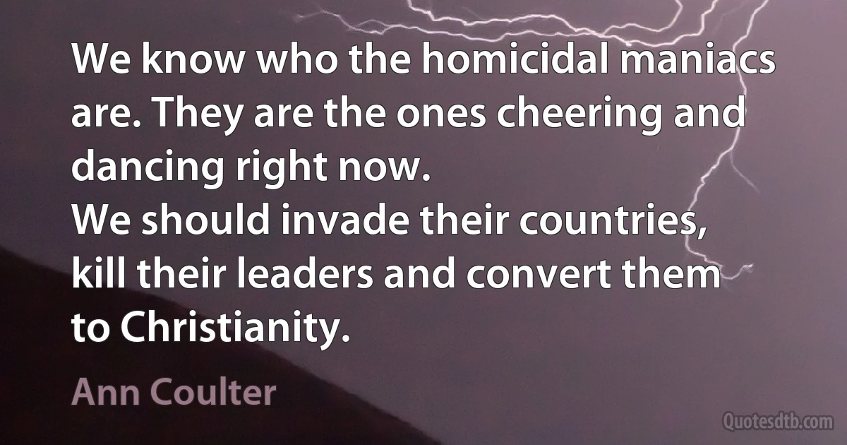 We know who the homicidal maniacs are. They are the ones cheering and dancing right now.
We should invade their countries, kill their leaders and convert them to Christianity. (Ann Coulter)