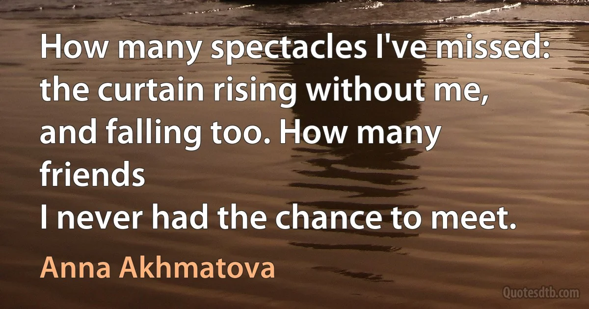 How many spectacles I've missed:
the curtain rising without me,
and falling too. How many friends
I never had the chance to meet. (Anna Akhmatova)