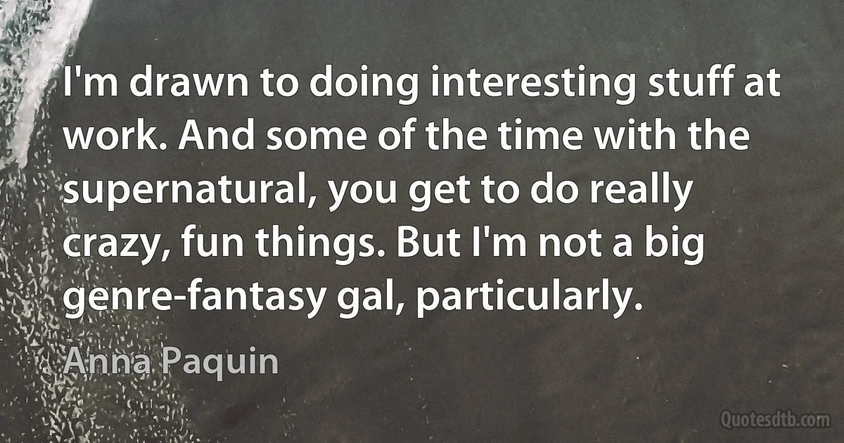 I'm drawn to doing interesting stuff at work. And some of the time with the supernatural, you get to do really crazy, fun things. But I'm not a big genre-fantasy gal, particularly. (Anna Paquin)