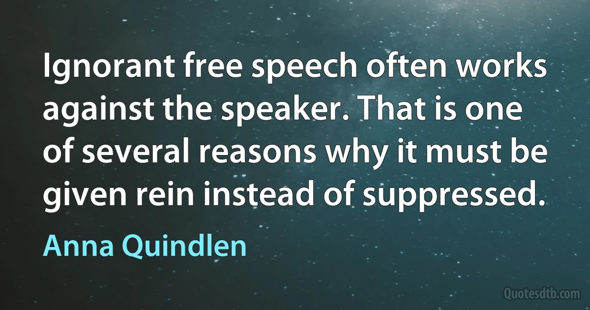 Ignorant free speech often works against the speaker. That is one of several reasons why it must be given rein instead of suppressed. (Anna Quindlen)