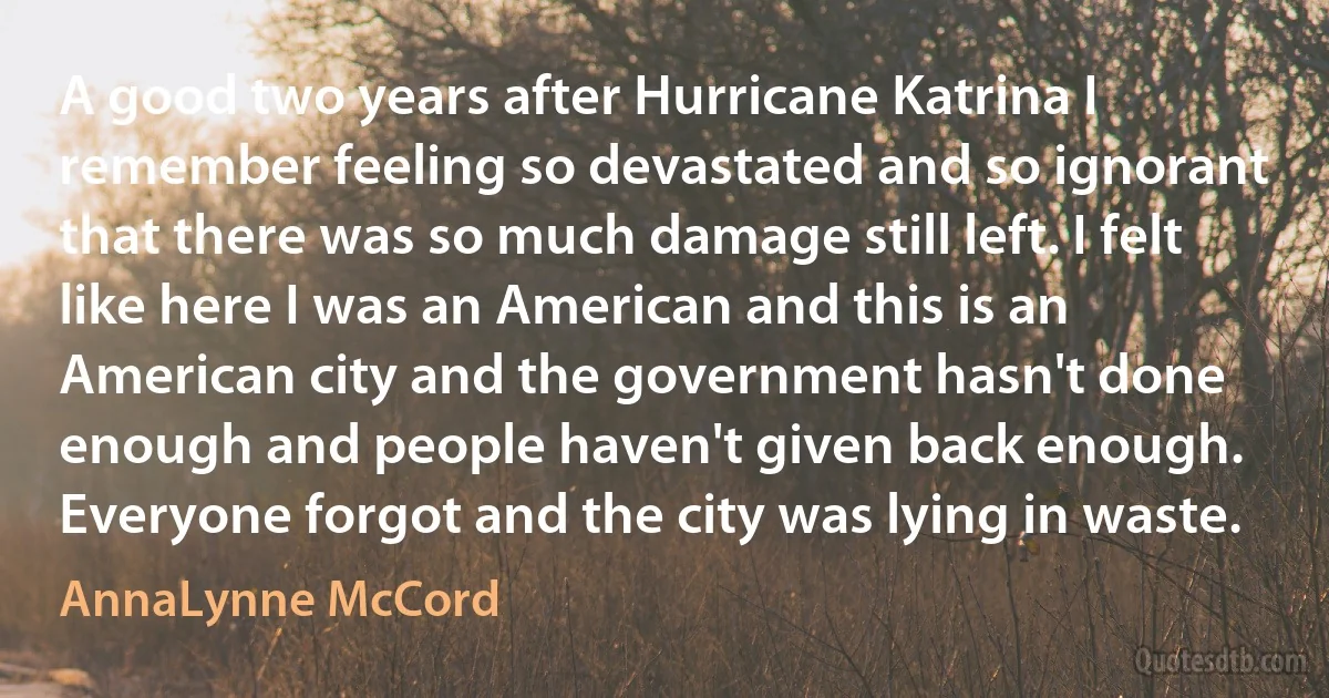 A good two years after Hurricane Katrina I remember feeling so devastated and so ignorant that there was so much damage still left. I felt like here I was an American and this is an American city and the government hasn't done enough and people haven't given back enough. Everyone forgot and the city was lying in waste. (AnnaLynne McCord)