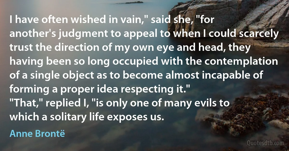 I have often wished in vain," said she, "for another's judgment to appeal to when I could scarcely trust the direction of my own eye and head, they having been so long occupied with the contemplation of a single object as to become almost incapable of forming a proper idea respecting it."
"That," replied I, "is only one of many evils to which a solitary life exposes us. (Anne Brontë)