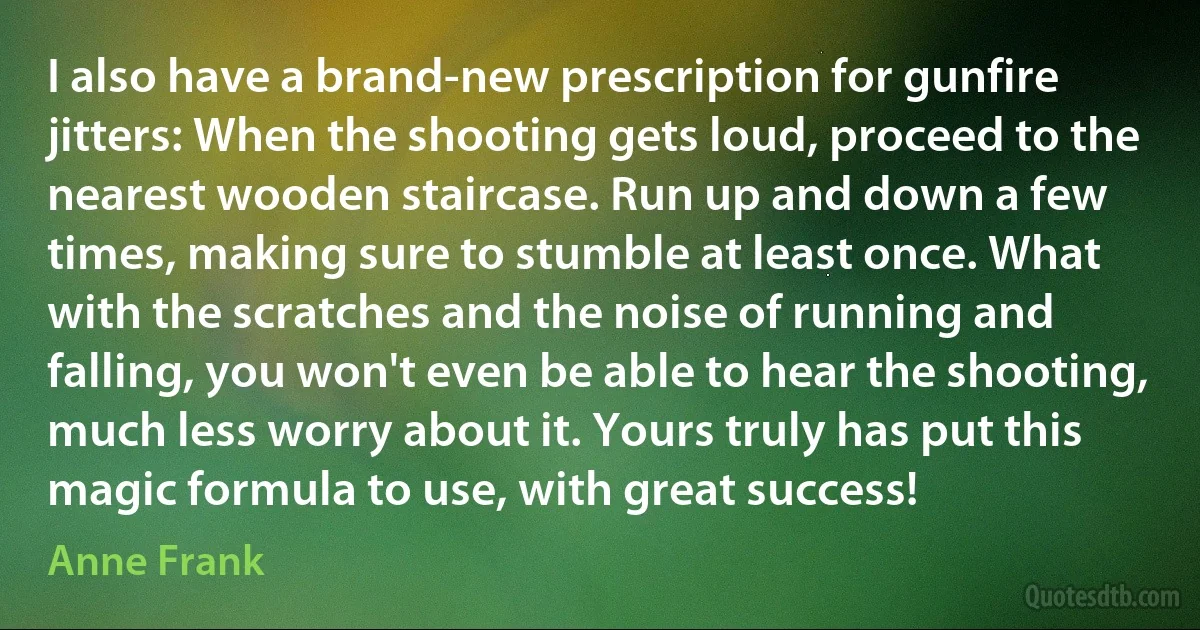 I also have a brand-new prescription for gunfire jitters: When the shooting gets loud, proceed to the nearest wooden staircase. Run up and down a few times, making sure to stumble at least once. What with the scratches and the noise of running and falling, you won't even be able to hear the shooting, much less worry about it. Yours truly has put this magic formula to use, with great success! (Anne Frank)