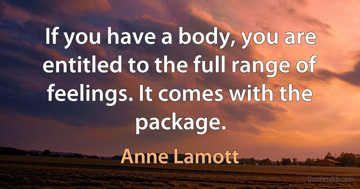 If you have a body, you are entitled to the full range of feelings. It comes with the package. (Anne Lamott)