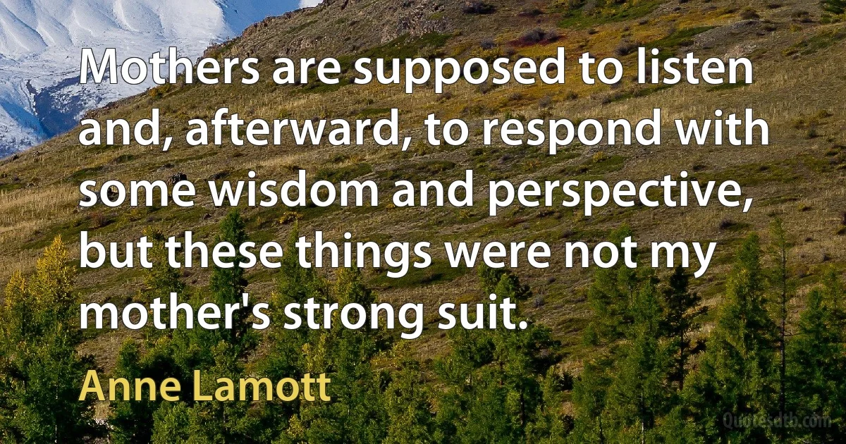 Mothers are supposed to listen and, afterward, to respond with some wisdom and perspective, but these things were not my mother's strong suit. (Anne Lamott)