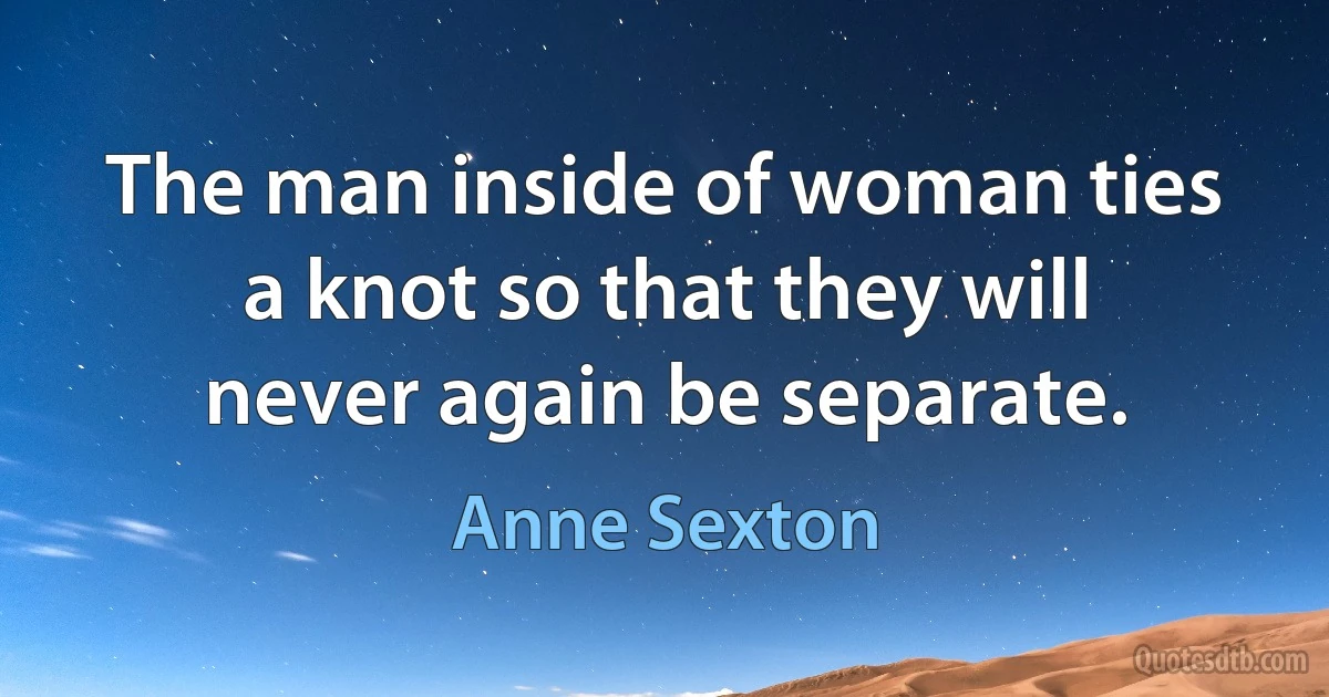 The man inside of woman ties a knot so that they will never again be separate. (Anne Sexton)