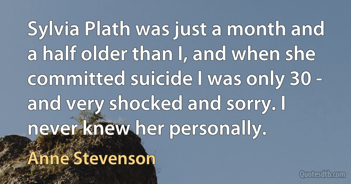 Sylvia Plath was just a month and a half older than I, and when she committed suicide I was only 30 - and very shocked and sorry. I never knew her personally. (Anne Stevenson)