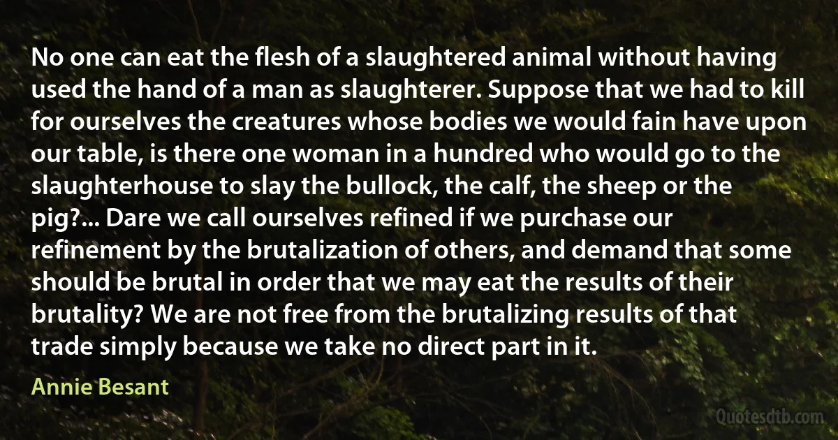 No one can eat the flesh of a slaughtered animal without having used the hand of a man as slaughterer. Suppose that we had to kill for ourselves the creatures whose bodies we would fain have upon our table, is there one woman in a hundred who would go to the slaughterhouse to slay the bullock, the calf, the sheep or the pig?... Dare we call ourselves refined if we purchase our refinement by the brutalization of others, and demand that some should be brutal in order that we may eat the results of their brutality? We are not free from the brutalizing results of that trade simply because we take no direct part in it. (Annie Besant)