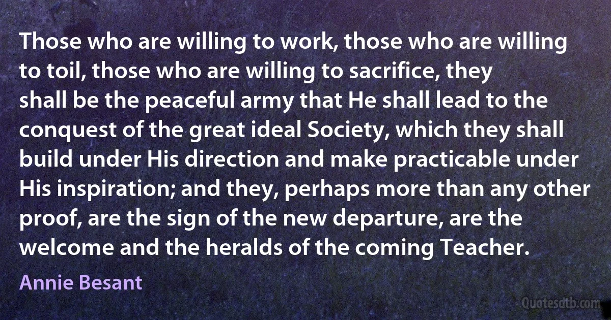 Those who are willing to work, those who are willing to toil, those who are willing to sacrifice, they shall be the peaceful army that He shall lead to the conquest of the great ideal Society, which they shall build under His direction and make practicable under His inspiration; and they, perhaps more than any other proof, are the sign of the new departure, are the welcome and the heralds of the coming Teacher. (Annie Besant)