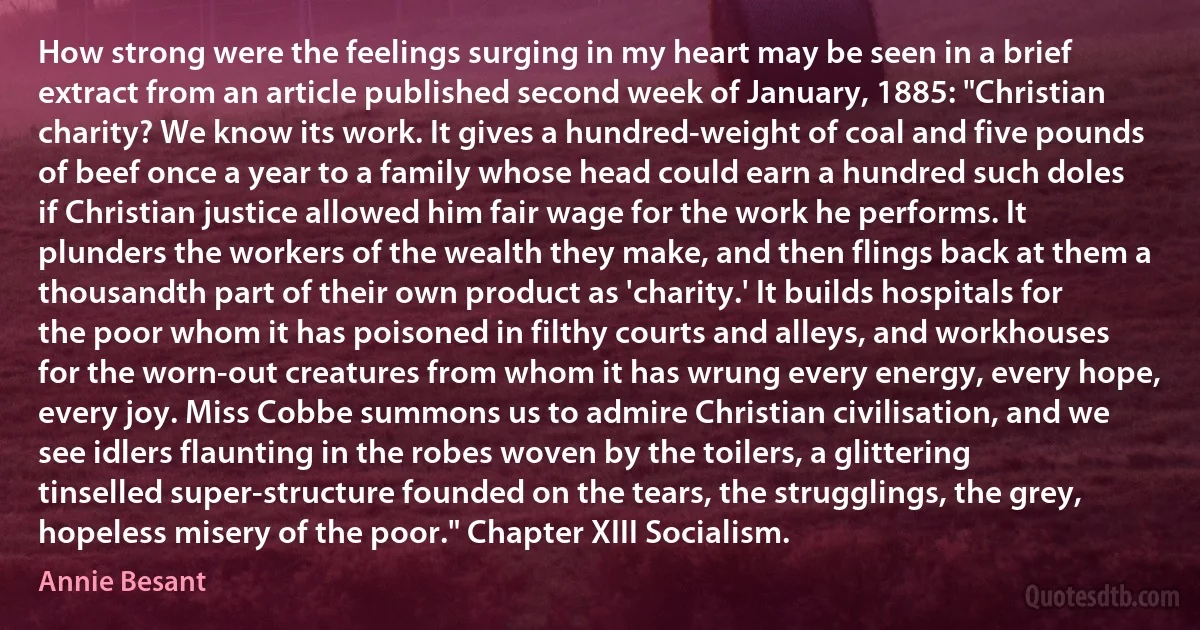 How strong were the feelings surging in my heart may be seen in a brief extract from an article published second week of January, 1885: "Christian charity? We know its work. It gives a hundred-weight of coal and five pounds of beef once a year to a family whose head could earn a hundred such doles if Christian justice allowed him fair wage for the work he performs. It plunders the workers of the wealth they make, and then flings back at them a thousandth part of their own product as 'charity.' It builds hospitals for the poor whom it has poisoned in filthy courts and alleys, and workhouses for the worn-out creatures from whom it has wrung every energy, every hope, every joy. Miss Cobbe summons us to admire Christian civilisation, and we see idlers flaunting in the robes woven by the toilers, a glittering tinselled super-structure founded on the tears, the strugglings, the grey, hopeless misery of the poor." Chapter XIII Socialism. (Annie Besant)