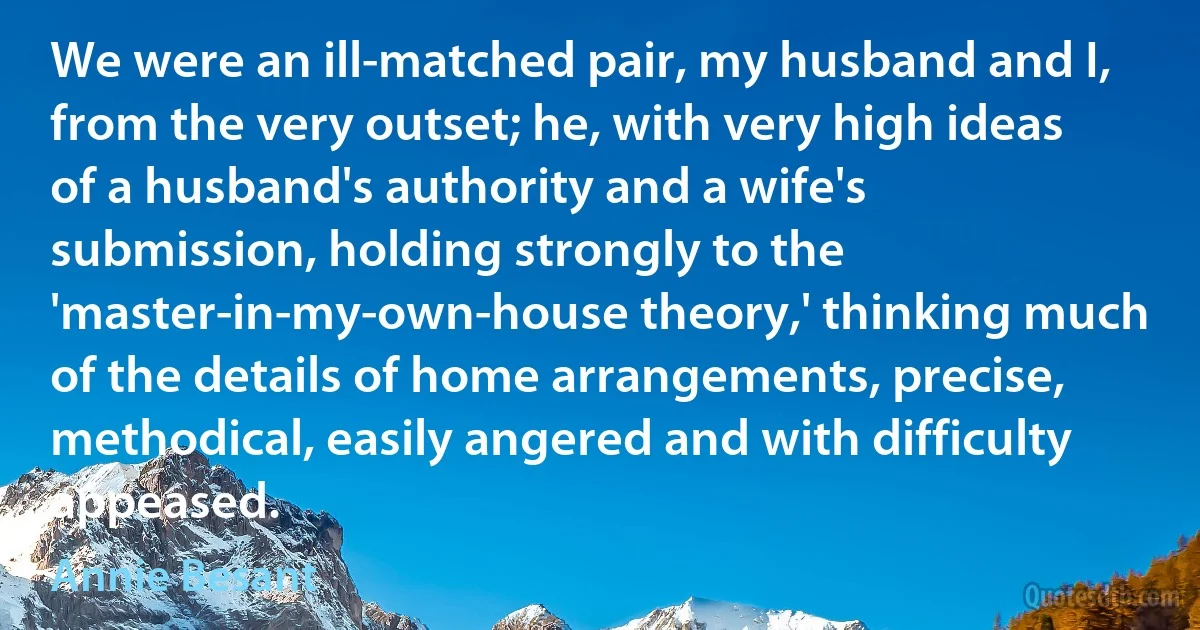 We were an ill-matched pair, my husband and I, from the very outset; he, with very high ideas of a husband's authority and a wife's submission, holding strongly to the 'master-in-my-own-house theory,' thinking much of the details of home arrangements, precise, methodical, easily angered and with difficulty appeased. (Annie Besant)