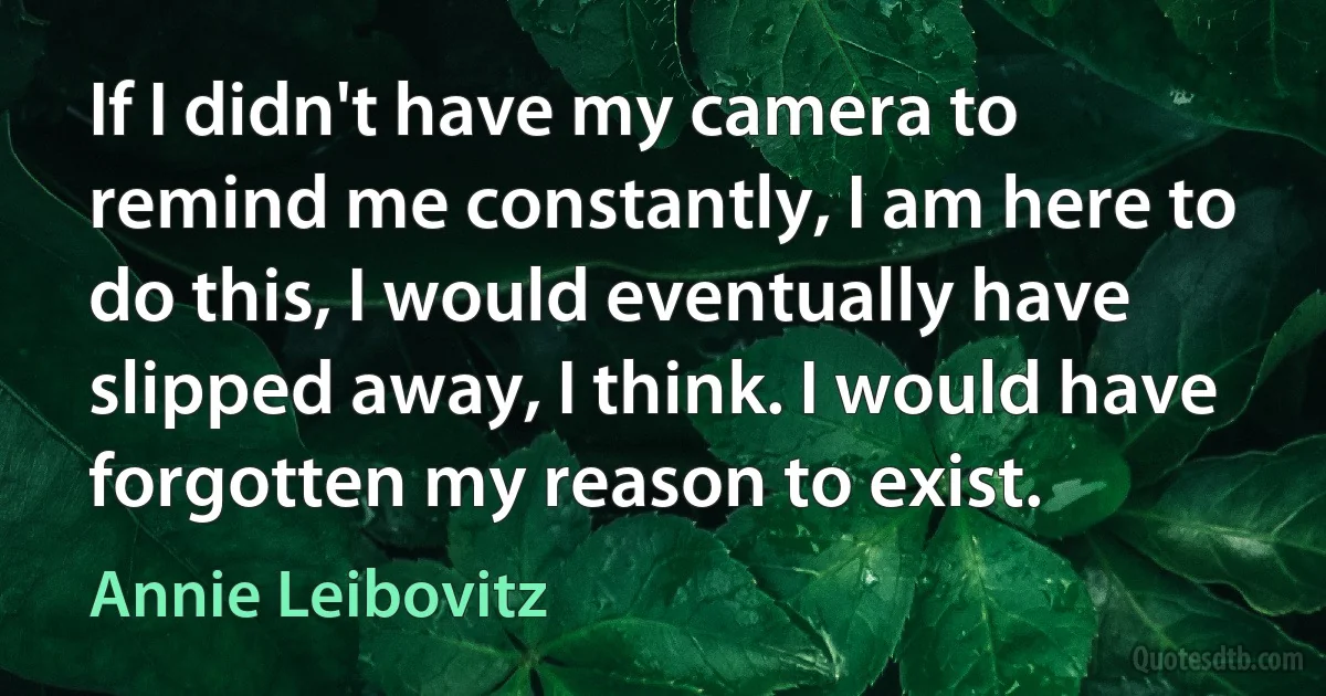 If I didn't have my camera to remind me constantly, I am here to do this, I would eventually have slipped away, I think. I would have forgotten my reason to exist. (Annie Leibovitz)