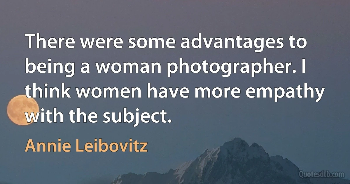 There were some advantages to being a woman photographer. I think women have more empathy with the subject. (Annie Leibovitz)