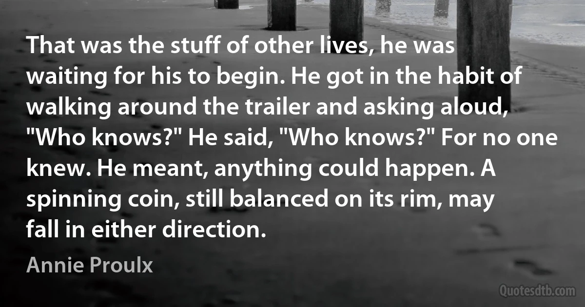 That was the stuff of other lives, he was waiting for his to begin. He got in the habit of walking around the trailer and asking aloud, "Who knows?" He said, "Who knows?" For no one knew. He meant, anything could happen. A spinning coin, still balanced on its rim, may fall in either direction. (Annie Proulx)