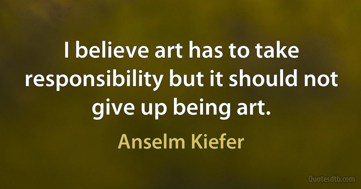 I believe art has to take responsibility but it should not give up being art. (Anselm Kiefer)