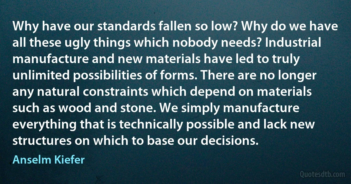 Why have our standards fallen so low? Why do we have all these ugly things which nobody needs? Industrial manufacture and new materials have led to truly unlimited possibilities of forms. There are no longer any natural constraints which depend on materials such as wood and stone. We simply manufacture everything that is technically possible and lack new structures on which to base our decisions. (Anselm Kiefer)