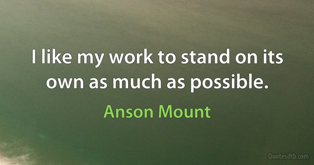 I like my work to stand on its own as much as possible. (Anson Mount)