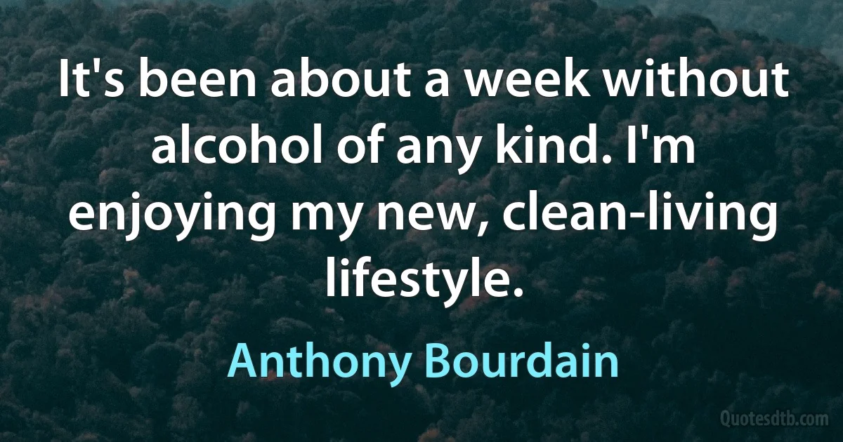 It's been about a week without alcohol of any kind. I'm enjoying my new, clean-living lifestyle. (Anthony Bourdain)