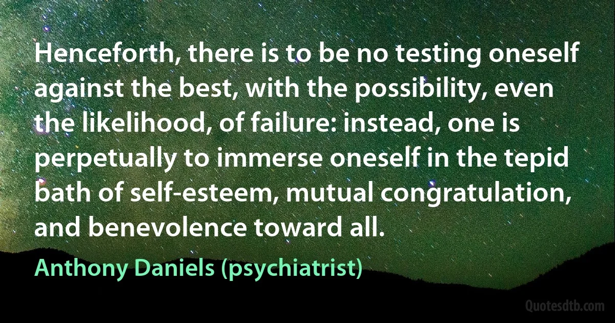 Henceforth, there is to be no testing oneself against the best, with the possibility, even the likelihood, of failure: instead, one is perpetually to immerse oneself in the tepid bath of self-esteem, mutual congratulation, and benevolence toward all. (Anthony Daniels (psychiatrist))