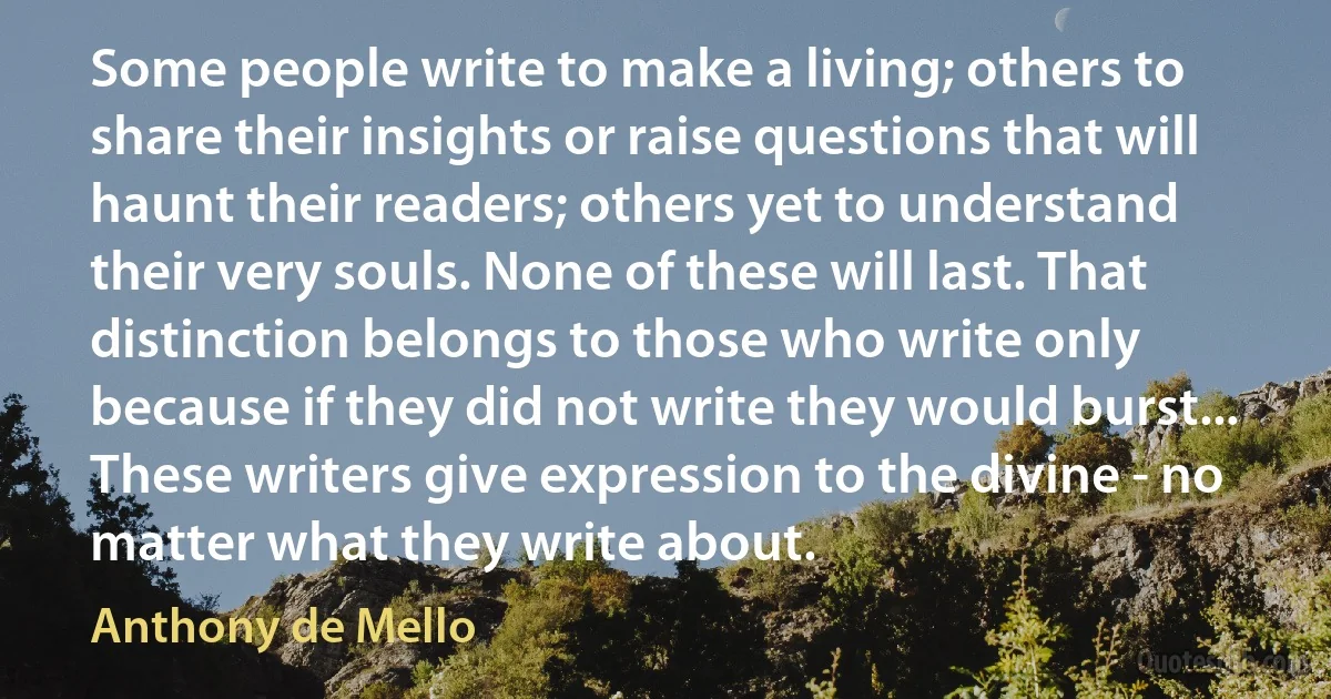 Some people write to make a living; others to share their insights or raise questions that will haunt their readers; others yet to understand their very souls. None of these will last. That distinction belongs to those who write only because if they did not write they would burst... These writers give expression to the divine - no matter what they write about. (Anthony de Mello)