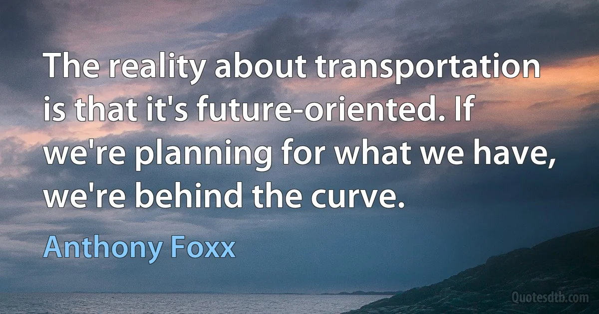 The reality about transportation is that it's future-oriented. If we're planning for what we have, we're behind the curve. (Anthony Foxx)