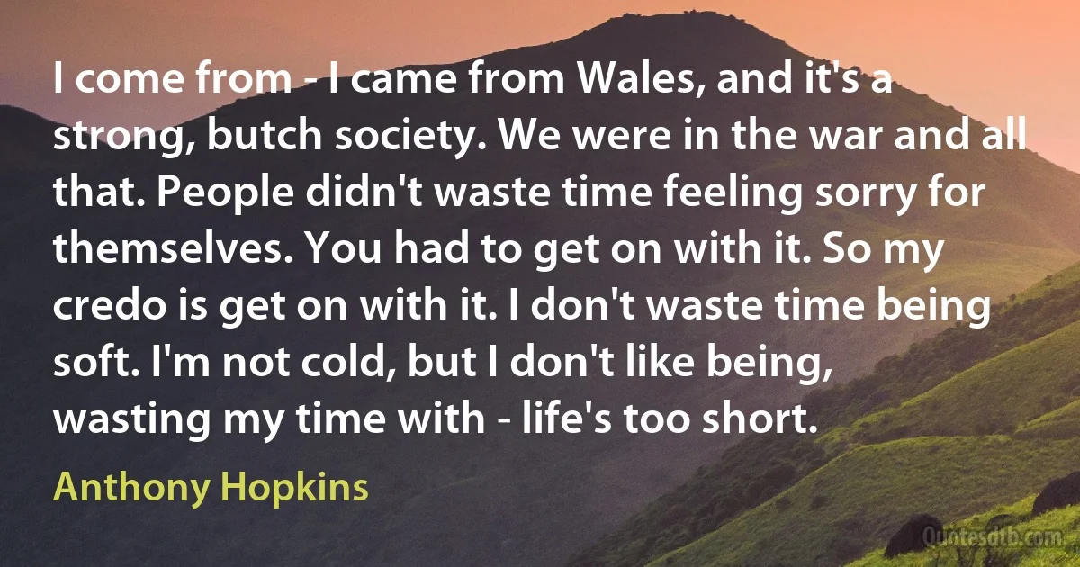 I come from - I came from Wales, and it's a strong, butch society. We were in the war and all that. People didn't waste time feeling sorry for themselves. You had to get on with it. So my credo is get on with it. I don't waste time being soft. I'm not cold, but I don't like being, wasting my time with - life's too short. (Anthony Hopkins)