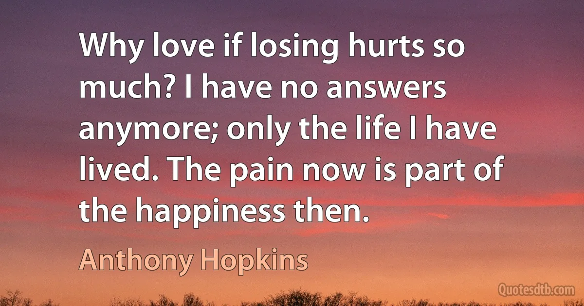 Why love if losing hurts so much? I have no answers anymore; only the life I have lived. The pain now is part of the happiness then. (Anthony Hopkins)