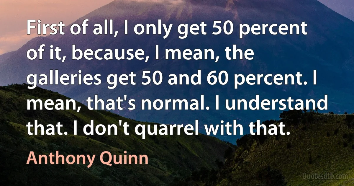 First of all, I only get 50 percent of it, because, I mean, the galleries get 50 and 60 percent. I mean, that's normal. I understand that. I don't quarrel with that. (Anthony Quinn)