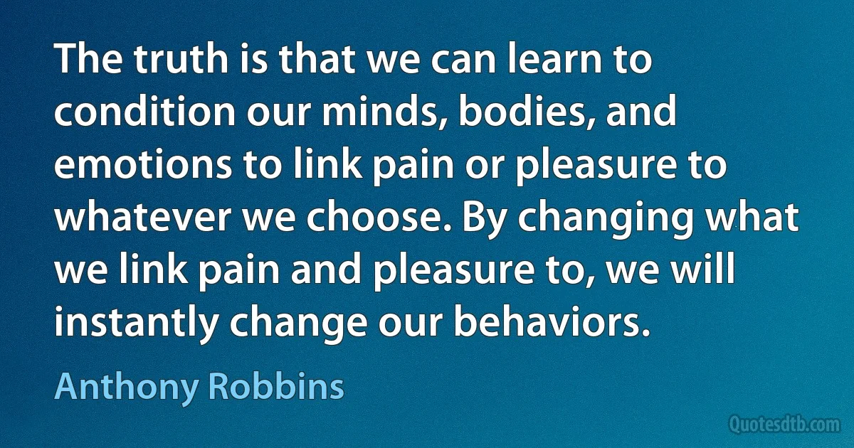 The truth is that we can learn to condition our minds, bodies, and emotions to link pain or pleasure to whatever we choose. By changing what we link pain and pleasure to, we will instantly change our behaviors. (Anthony Robbins)