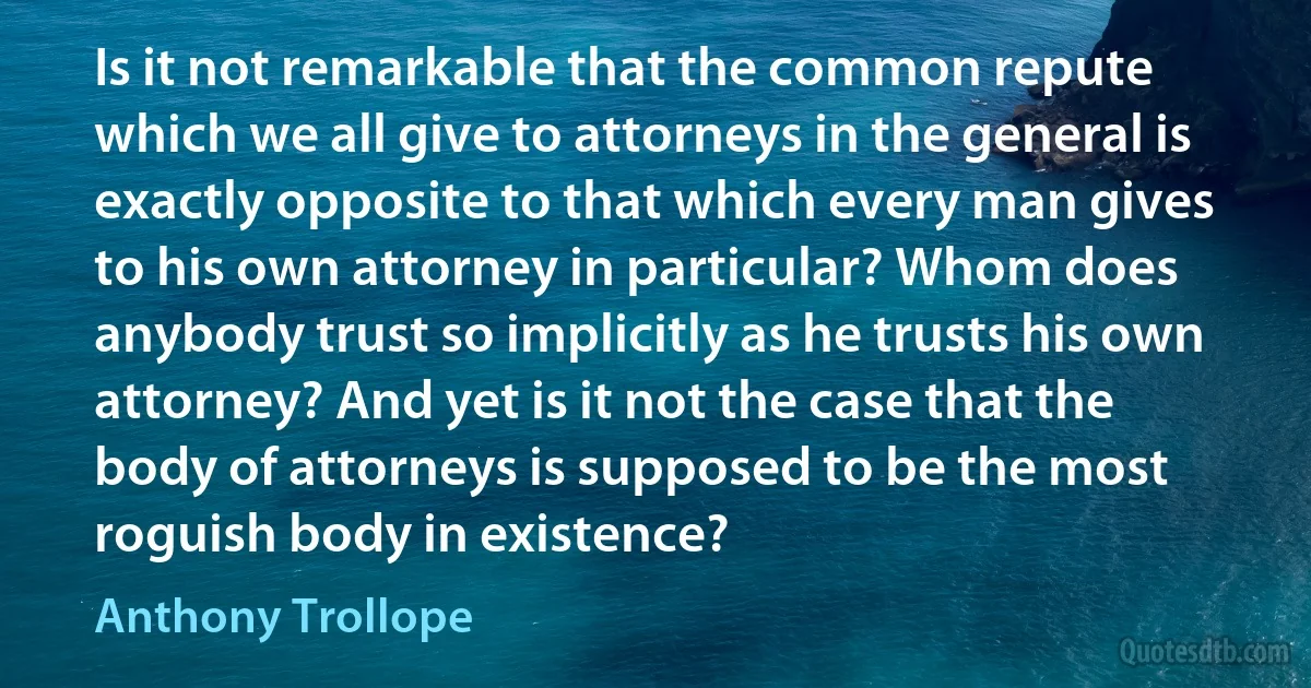 Is it not remarkable that the common repute which we all give to attorneys in the general is exactly opposite to that which every man gives to his own attorney in particular? Whom does anybody trust so implicitly as he trusts his own attorney? And yet is it not the case that the body of attorneys is supposed to be the most roguish body in existence? (Anthony Trollope)