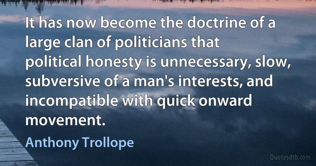 It has now become the doctrine of a large clan of politicians that political honesty is unnecessary, slow, subversive of a man's interests, and incompatible with quick onward movement. (Anthony Trollope)