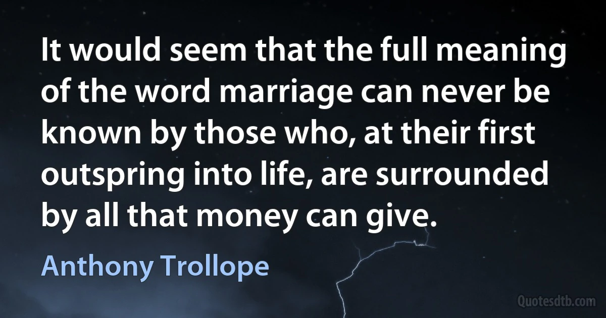 It would seem that the full meaning of the word marriage can never be known by those who, at their first outspring into life, are surrounded by all that money can give. (Anthony Trollope)