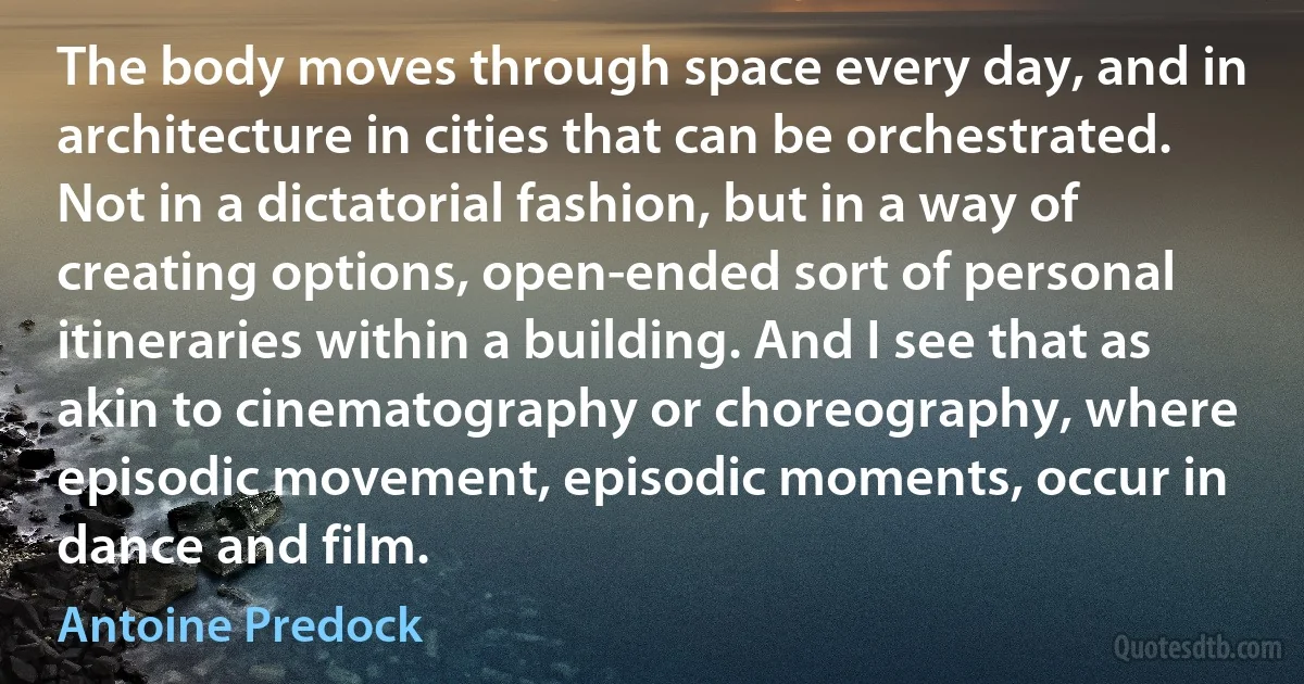 The body moves through space every day, and in architecture in cities that can be orchestrated. Not in a dictatorial fashion, but in a way of creating options, open-ended sort of personal itineraries within a building. And I see that as akin to cinematography or choreography, where episodic movement, episodic moments, occur in dance and film. (Antoine Predock)