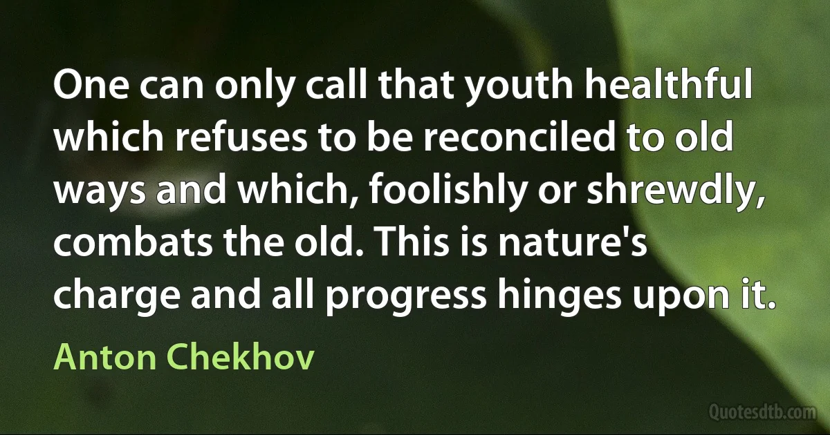 One can only call that youth healthful which refuses to be reconciled to old ways and which, foolishly or shrewdly, combats the old. This is nature's charge and all progress hinges upon it. (Anton Chekhov)